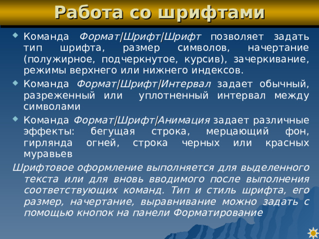 Работа со шрифтами Команда Формат | Шрифт | Шрифт позволяет задать тип шрифта, размер символов, начертание (полужирное, подчеркнутое, курсив), зачеркивание, режимы верхнего или нижнего индексов. Команда Формат | Шрифт | Интервал задает обычный, разреженный или уплотненный интервал между символами Команда Формат | Шрифт | Анимация задает различные эффекты: бегущая строка, мерцающий фон, гирлянда огней, строка черных или красных муравьев Шрифтовое оформление выполняется для выделенного текста или для вновь вводимого после выполнения соответствующих команд. Тип и стиль шрифта, его размер, начертание, выравнивание можно задать с помощью кнопок на панели Форматирование 