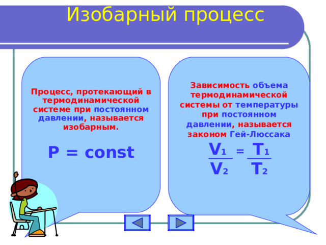 Изобарный процесс     Процесс, протекающий в термодинамической системе при постоянном давлении , называется изобарным.  Зависимость объема термодинамической системы от температуры при постоянном давлении , называется законом Гей-Люссака Р = const  V 1 =  T 1 V 2 T 2  
