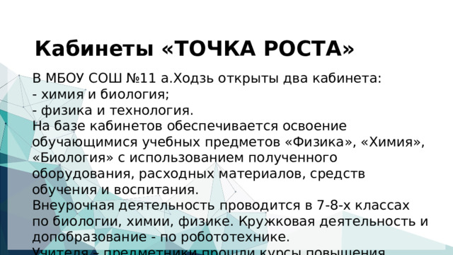  Кабинеты «ТОЧКА РОСТА»   В МБОУ СОШ №11 а.Ходзь открыты два кабинета: - химия и биология; - физика и технология. На базе кабинетов обеспечивается освоение обучающимися учебных предметов «Физика», «Химия», «Биология» с использованием полученного оборудования, расходных материалов, средств обучения и воспитания. Внеурочная деятельность проводится в 7-8-х классах по биологии, химии, физике. Кружковая деятельность и допобразование - по робототехнике. Учителя – предметники прошли курсы повышения.  