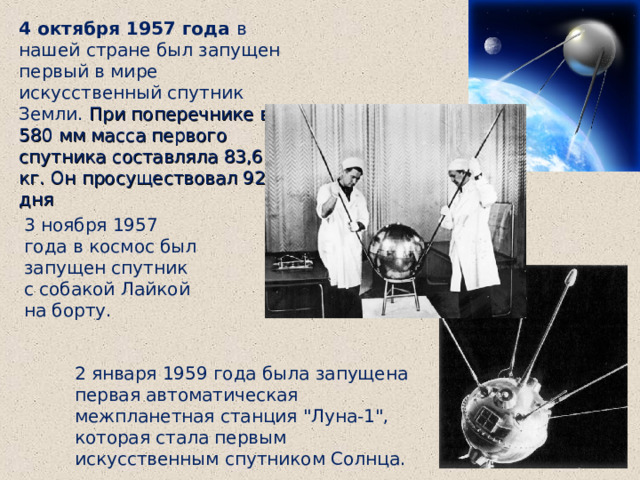 4 октября 1957 года в нашей стране был запущен первый в мире искусственный спутник Земли. При поперечнике в 580 мм масса первого спутника составляла 83,6 кг. Он просуществовал 92 дня 3 ноября 1957 года в космос был запущен спутник с собакой Лайкой на борту. 2 января 1959 года была запущена первая автоматическая межпланетная станция 