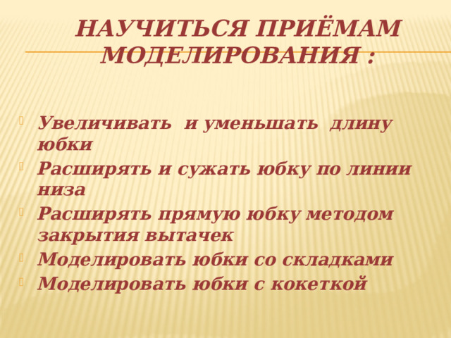 Научиться приёмам моделирования : Увеличивать и уменьшать длину юбки Расширять и сужать юбку по линии низа Расширять прямую юбку методом закрытия вытачек Моделировать юбки со складками Моделировать юбки с кокеткой   