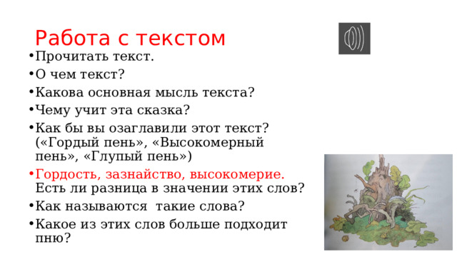 Работа с текстом Прочитать текст. О чем текст? Какова основная мысль текста? Чему учит эта сказка? Как бы вы озаглавили этот текст? («Гордый пень», «Высокомерный пень», «Глупый пень») Гордость, зазнайство, высокомерие. Есть ли разница в значении этих слов? Как называются такие слова? Какое из этих слов больше подходит пню? 