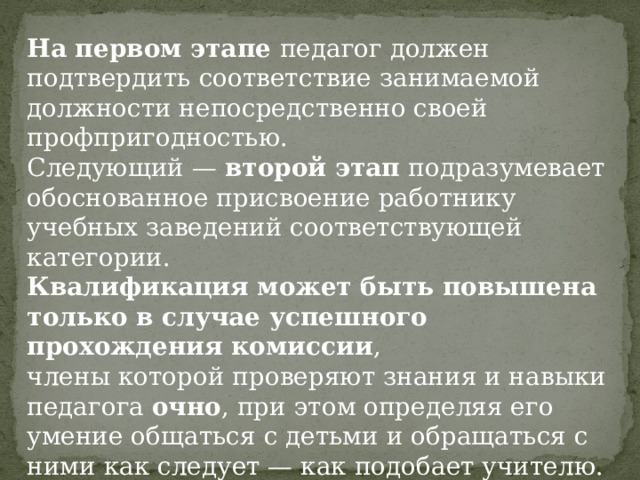 На первом этапе педагог должен подтвердить соответствие занимаемой должности непосредственно своей профпригодностью. Следующий — второй этап подразумевает обоснованное присвоение работнику учебных заведений соответствующей категории. Квалификация может быть повышена только в случае успешного прохождения комиссии , члены которой проверяют знания и навыки педагога очно , при этом определяя его умение общаться с детьми и обращаться с ними как следует — как подобает учителю. 