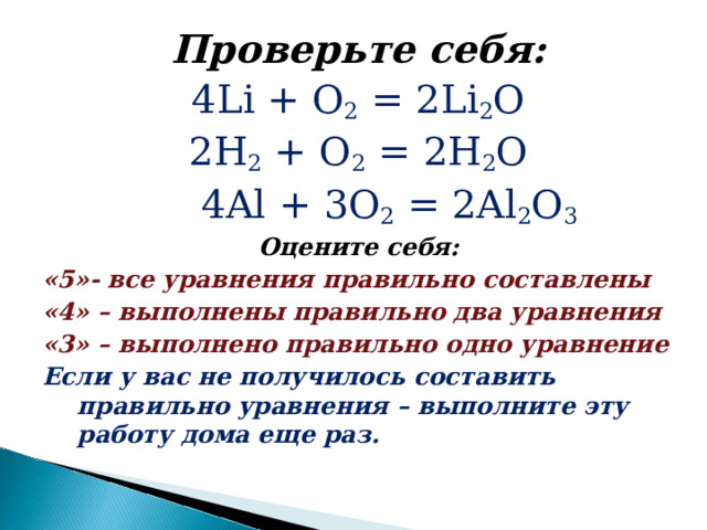 Проверьте себя: 4 Li + О 2  = 2Li 2 O 2 Н 2 + O 2  = 2H 2 O  4Al + 3 О 2  = 2Al 2 O 3 Оцените себя: «5»- все уравнения правильно составлены «4» – выполнены правильно два уравнения «3» – выполнено правильно одно уравнение Если у вас не получилось составить правильно уравнения – выполните эту работу дома еще раз. 