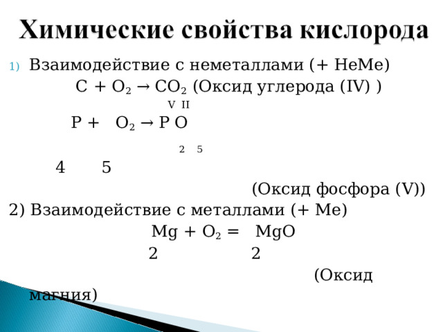 Взаимодействие с неметаллами (+ НеМе)   С + О 2 → СО 2 ( Оксид углерода ( IV) )     V II  P + O 2 →  Р  О   2 5  4 5  ( Оксид фосфора ( V)) 2) Взаимодействие с металлами (+ Ме) Mg + О 2 = MgO  2 2  ( Оксид магния ) 