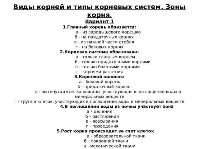 Виды корней и типы корневых систем. Зоны корня . Вариант 1 1.Главный корень образуется:   а - из зародышевого корешка  б - на придаточных корнях  в - из нижней части стебля г - на боковых корнях 2.Корневая система образована:   а - только главным корнем  б - только придаточными корнями  в - только боковыми корнями г - корнями растения 3.Корневой волосок:  а - боковой корень  б - придаточный корень  в - вытянутая клетка кожицы, участвующая в поглощении воды и минеральных веществ г - группа клеток, участвующих в поглощении воды и минеральных веществ  4.В поглощении воды из почвы участвует зона  а - деления  б - растяжения  в - всасывания  г - проведения  5.Рост корня происходит за счет клеток   а - образовательной ткани  б - покровной ткани  в - механической ткани 