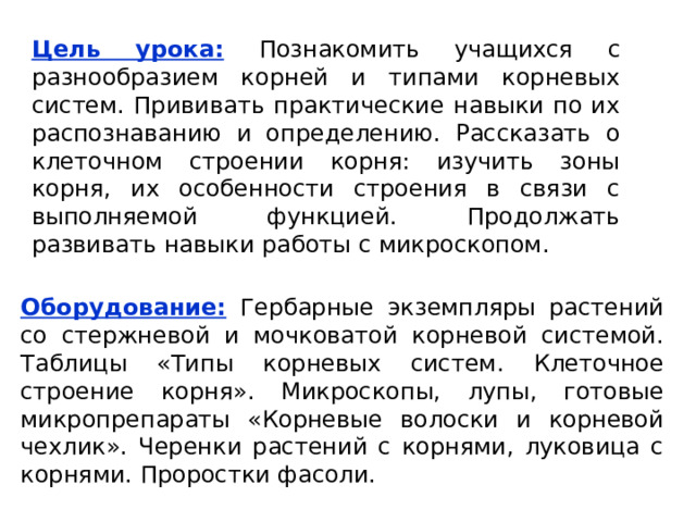 Цель урока:  Познакомить учащихся с разнообразием корней и типами корневых систем. Прививать практические навыки по их распознаванию и определению. Рассказать о клеточном строении корня: изучить зоны корня, их особенности строения в связи с выполняемой функцией. Продолжать развивать навыки работы с микроскопом. Оборудование:  Гербарные экземпляры растений со стержневой и мочковатой корневой системой. Таблицы «Типы корневых систем. Клеточное строение корня». Микроскопы, лупы, готовые микропрепараты «Корневые волоски и корневой чехлик». Черенки растений с корнями, луковица с корнями. Проростки фасоли. 