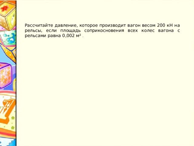 Рассчитайте давление, которое производит вагон весом 200 кН на рельсы, если площадь соприкосновения всех колес вагона с рельсами равна 0,002 м² . 