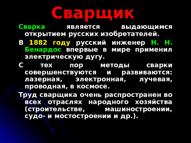  Сварщик  Сварка является выдающимся открытием русских изобретателей. В 1882 году русский инженер Н. Н. Бенардос впервые в мире применил электрическую дугу. С тех пор методы сварки совершенствуются и развиваются: лазерная, электронная, лучевая, проводная, в космосе. Труд сварщика очень распространен во всех отраслях народного хозяйства (строительстве, машиностроении, судо- и мостостроении и др.). 