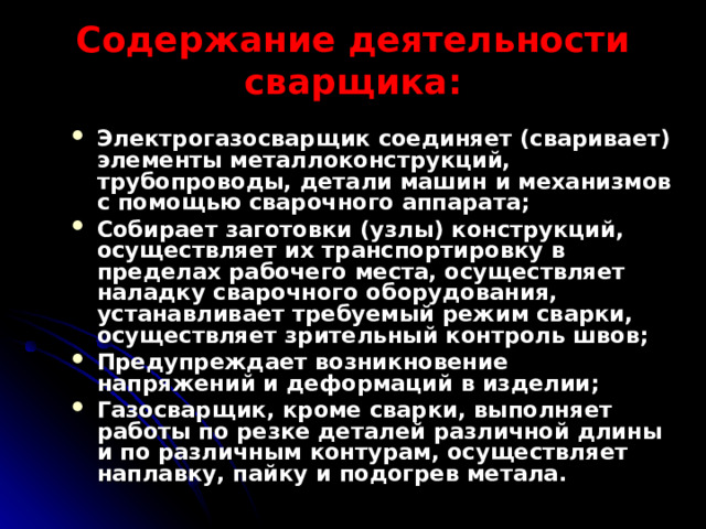 Содержание деятельности сварщика: Электрогазосварщик соединяет (сваривает) элементы металлоконструкций, трубопроводы, детали машин и механизмов с помощью сварочного аппарата; Собирает заготовки (узлы) конструкций, осуществляет их транспортировку в пределах рабочего места, осуществляет наладку сварочного оборудования, устанавливает требуемый режим сварки, осуществляет зрительный контроль швов; Предупреждает возникновение напряжений и деформаций в изделии; Газосварщик, кроме сварки, выполняет работы по резке деталей различной длины и по различным контурам, осуществляет наплавку, пайку и подогрев метала. 