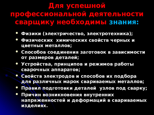 Для успешной профессиональной деятельности сварщику необходимы знания: Физики (электричество, электротехника); Физических химических свойств черных и цветных металлов; Способов соединения заготовок в зависимости от размеров деталей; Устройства, принципов и режимов работы сварочных аппаратов; Свойств электродов и способов их подбора для различных марок свариваемых металлов; Правил подготовки деталей узлов под сварку; Причин возникновения внутренних напряженностей и деформаций в свариваемых изделиях.  