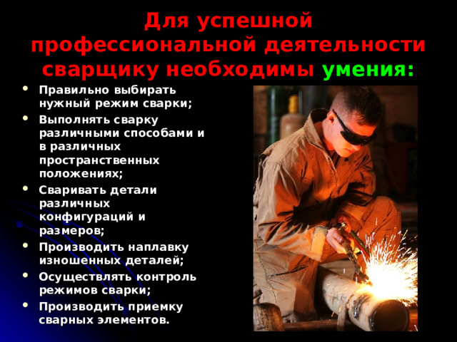 Для успешной профессиональной деятельности сварщику необходимы умения: Правильно выбирать нужный режим сварки; Выполнять сварку различными способами и в различных пространственных положениях; Сваривать детали различных конфигураций и размеров; Производить наплавку изношенных деталей; Осуществлять контроль режимов сварки; Производить приемку сварных элементов.  