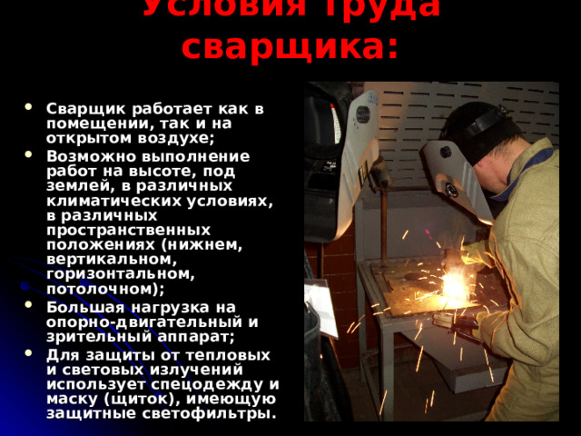 Условия труда сварщика: Сварщик работает как в помещении, так и на открытом воздухе; Возможно выполнение работ на высоте, под землей, в различных климатических условиях, в различных пространственных положениях (нижнем, вертикальном, горизонтальном, потолочном); Большая нагрузка на опорно-двигательный и зрительный аппарат; Для защиты от тепловых и световых излучений использует спецодежду и маску (щиток), имеющую защитные светофильтры.  