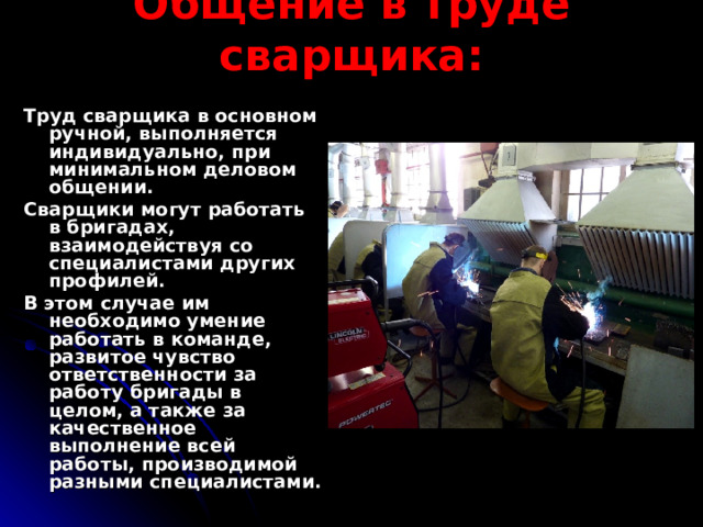Общение в труде сварщика: Труд сварщика в основном ручной, выполняется индивидуально, при минимальном деловом общении. Сварщики могут работать в бригадах, взаимодействуя со специалистами других профилей. В этом случае им необходимо умение работать в команде, развитое чувство ответственности за работу бригады в целом, а также за качественное выполнение всей работы, производимой разными специалистами. 