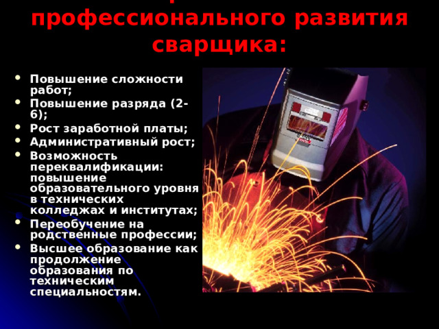 Перспективы профессионального развития сварщика: Повышение сложности работ; Повышение разряда (2-6); Рост заработной платы; Административный рост; Возможность переквалификации: повышение образовательного уровня в технических колледжах и институтах; Переобучение на родственные профессии; Высшее образование как продолжение образования по техническим специальностям. 