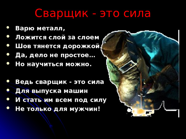 Сварщик - это сила  Варю металл,  Ложится слой за слоем  Шов тянется дорожкой.  Да, дело не простое…  Но научиться можно.   Ведь сварщик - это сила  Для выпуска машин  И стать им всем под силу  Не только для мужчин! 