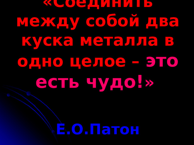 «Соединить между собой два куска металла в одно целое – это есть чудо! »     Е.О.Патон 