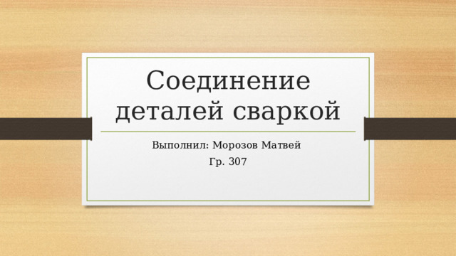 Соединение деталей сваркой Выполнил: Морозов Матвей Гр. 307 