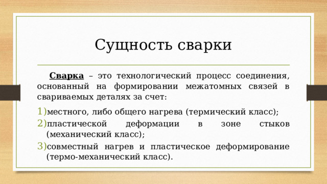Сущность сварки  Сварка – это технологический процесс соединения, основанный на формировании межатомных связей в свариваемых деталях за счет: местного, либо общего нагрева (термический класс); пластической деформации в зоне стыков (механический класс); совместный нагрев и пластическое деформирование (термо-механический класс). 