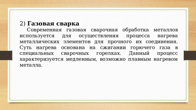 2) Газовая сварка  Современная газовая сварочная обработка металлов используется для осуществления процесса нагрева металлических элементов для прочного их соединения. Суть нагрева основана на сжигании горючего газа в специальных сварочных горелках. Данный процесс характеризуется медленным, возможно плавным нагревом металла. 