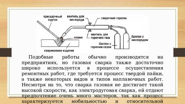  Подобные работы обычно производятся на предприятиях, но газовая сварка также достаточно широко используется в процессе осуществления ремонтных работ, где требуется процесс твердой пайки, а также некоторых видов и типов наплавочных работ. Несмотря на то, что сварка газовая не достигает такой высокой скорости, как электродуговая сварка, ей отдают предпочтение очень много мастеров, так как процесс характеризуется мобильностью и относительной простотой. 