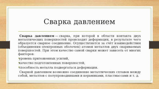 Сварка давлением  Сварка давлением  — сварка, при которой в области контакта двух металлических поверхностей происходит деформация, в результате чего образуется сварное соединение. Осуществляется за счёт взаимодействия (объединения электронных оболочек) атомов металлов двух свариваемых поверхностей. При этом качество самой сварки может зависеть от многих факторов: уровень приложенных усилий, качество подготовленных поверхностей, способность металла подвергаться деформации.  Сваркой давлением возможно соединение металлических сплавов между собой, металлов с полупроводниками и керамиками, пластмассами и т. д. 
