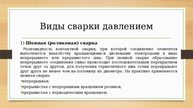 Виды сварки давлением 1) Шовная (роликовая) сварка  Разновидность контактной сварки, при которой соединение элементов выполняется внахлёстку вращающимися дисковыми электродами в виде непрерывного или прерывистого шва. При шовной сварке образование непрерывного соединения (шва) происходит последовательным перекрытием точек друг за другом, для получения герметичного шва точки перекрывают друг друга не менее чем на половину их диаметра. На практике применяется шовная сварка: непрерывная; прерывистая с непрерывным вращением роликов; прерывистая с периодическим вращением.   