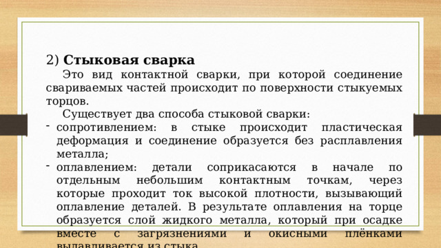 2) Стыковая сварка  Это вид контактной сварки, при которой соединение свариваемых частей происходит по поверхности стыкуемых торцов.  Существует два способа стыковой сварки: сопротивлением: в стыке происходит пластическая деформация и соединение образуется без расплавления металла; оплавлением: детали соприкасаются в начале по отдельным небольшим контактным точкам, через которые проходит ток высокой плотности, вызывающий оплавление деталей. В результате оплавления на торце образуется слой жидкого металла, который при осадке вместе с загрязнениями и окисными плёнками выдавливается из стыка. 