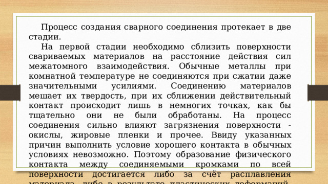  Процесс создания сварного соединения протекает в две стадии.  На первой стадии необходимо сблизить поверхности свариваемых материалов на расстояние действия сил межатомного взаимодействия. Обычные металлы при комнатной температуре не соединяются при сжатии даже значительными усилиями. Соединению материалов мешает их твердость, при их сближении действительный контакт происходит лишь в немногих точках, как бы тщательно они не были обработаны. На процесс соединения сильно влияют загрязнения поверхности - окислы, жировые пленки и прочее. Ввиду указанных причин выполнить условие хорошего контакта в обычных условиях невозможно. Поэтому образование физического контакта между соединяемыми кромками по всей поверхности достигается либо за счёт расплавления материала, либо в результате пластических деформаций, возникающих в результате прикладываемого давления. 