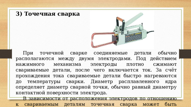 3) Точечная сварка  При точечной сварке соединяемые детали обычно располагаются между двумя электродами. Под действием нажимного механизма электроды плотно сжимают свариваемые детали, после чего включается ток. За счёт прохождения тока свариваемые детали быстро нагреваются до температуры сварки. Диаметр расплавленного ядра определяет диаметр сварной точки, обычно равный диаметру контактной поверхности электрода.  В зависимости от расположения электродов по отношению к свариваемым деталям точечная сварка может быть двусторонней и односторонней. 