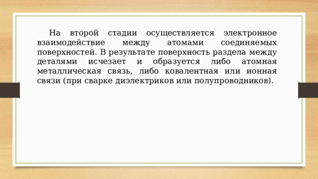  На второй стадии осуществляется электронное взаимодействие между атомами соединяемых поверхностей. В результате поверхность раздела между деталями исчезает и образуется либо атомная металлическая связь, либо ковалентная или ионная связи (при сварке диэлектриков или полупроводников). 