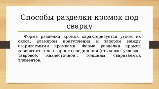 Способы разделки кромок под сварку  Форма разделки кромок характеризуется углом их скоса, размером притупления и зазором между свариваемыми кромками. Форма разделки кромок зависит от типа сварного соединения (стыковое, угловое, тавровое, нахлесточное), толщины свариваемых элементов. 