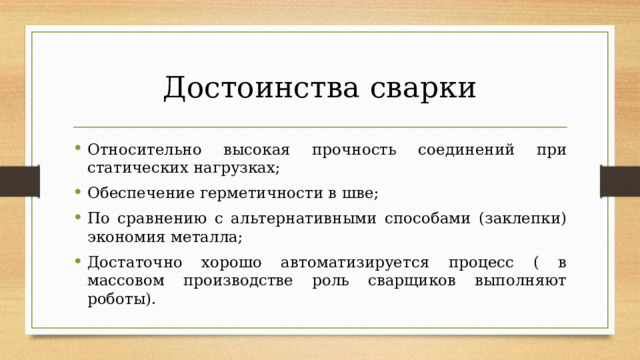 Достоинства сварки Относительно высокая прочность соединений при статических нагрузках; Обеспечение герметичности в шве; По сравнению с альтернативными способами (заклепки) экономия металла; Достаточно хорошо автоматизируется процесс ( в массовом производстве роль сварщиков выполняют роботы). 