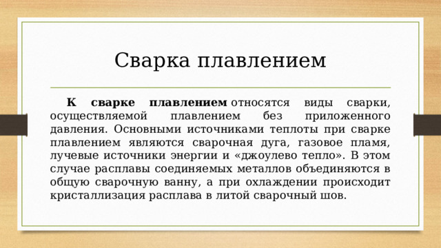 Сварка плавлением  К сварке плавлением  относятся виды сварки, осуществляемой плавлением без приложенного давления. Основными источниками теплоты при сварке плавлением являются сварочная дуга, газовое пламя, лучевые источники энергии и «джоулево тепло». В этом случае расплавы соединяемых металлов объединяются в общую сварочную ванну, а при охлаждении происходит кристаллизация расплава в литой сварочный шов. 