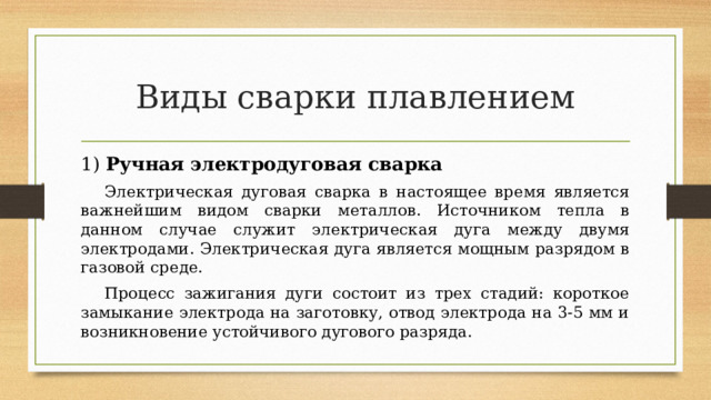 Виды сварки плавлением 1) Ручная электродуговая сварка    Электрическая дуговая сварка в настоящее время является важнейшим видом сварки металлов. Источником тепла в данном случае служит электрическая дуга между двумя электродами. Электрическая дуга является мощным разрядом в газовой среде.  Процесс зажигания дуги состоит из трех стадий: короткое замыкание электрода на заготовку, отвод электрода на 3-5 мм и возникновение устойчивого дугового разряда.  