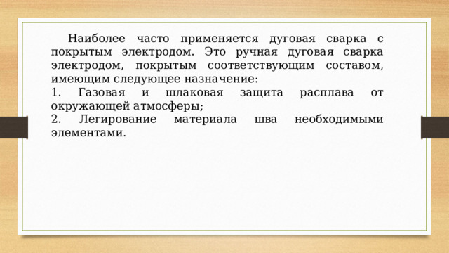  Наиболее часто применяется дуговая сварка с покрытым электродом. Это ручная дуговая сварка электродом, покрытым соответствующим составом, имеющим следующее назначение: 1. Газовая и шлаковая защита расплава от окружающей атмосферы; 2. Легирование материала шва необходимыми элементами. 