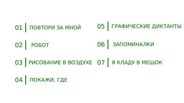 05 ГРАФИЧЕСКИЕ ДИКТАНТЫ 01 ПОВТОРИ ЗА МНОЙ 06 02 ЗАПОМИНАЛКИ РОБОТ 03 07 РИСОВАНИЕ В ВОЗДУХЕ Я КЛАДУ В МЕШОК 04 ПОКАЖИ, ГДЕ 