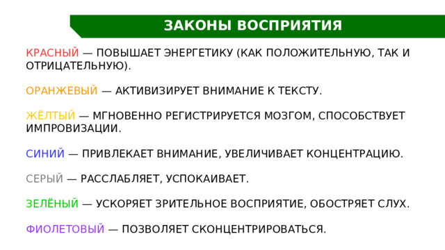 ЗАКОНЫ ВОСПРИЯТИЯ Красный — повышает энергетику (как положительную, так и отрицательную). Оранжевый — активизирует внимание к тексту. Жёлтый — мгновенно регистрируется мозгом, способствует импровизации. Синий — привлекает внимание, увеличивает концентрацию. Серый — расслабляет, успокаивает. Зелёный — ускоряет зрительное восприятие, обостряет слух. Фиолетовый — позволяет сконцентрироваться. 