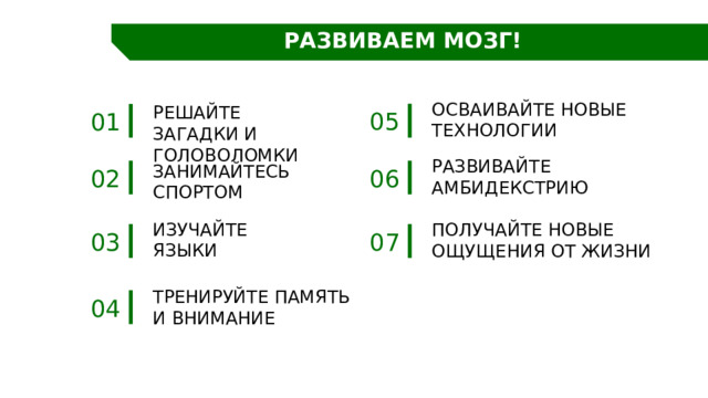 РАЗВИВАЕМ МОЗГ! Осваивайте новые технологии Решайте загадки и головоломки 05 01 Развивайте амбидекстрию Занимайтесь спортом 02 06 Изучайте языки Получайте новые ощущения от жизни 07 03 Тренируйте ПАМЯТЬ И внимание 04 