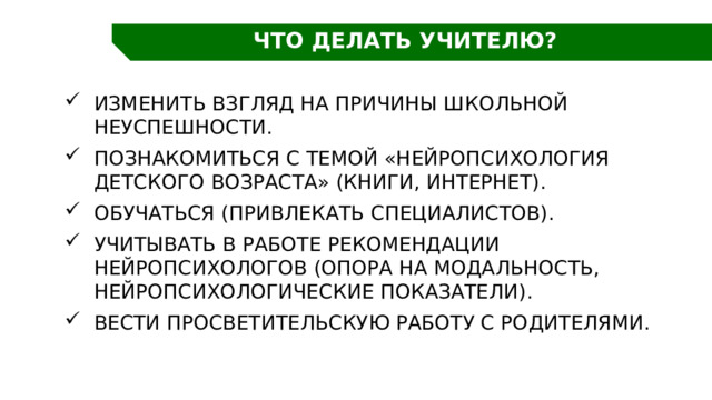 ЧТО ДЕЛАТЬ УЧИТЕЛЮ? Изменить взгляд на причины школьной неуспешности. Познакомиться с темой «Нейропсихология детского возраста» (книги, Интернет). Обучаться (привлекать специалистов). Учитывать в работе рекомендации нейропсихологов (опора на модальность, нейропсихологические показатели). Вести просветительскую работу с родителями. 