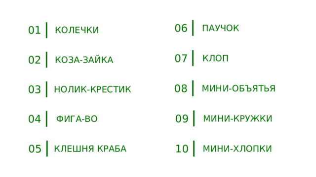 06 ПАУЧОК 01 КОЛЕЧКИ 07 КЛОП 02 КОЗА-ЗАЙКА 08 03 МИНИ-ОБЪЯТЬЯ НОЛИК-КРЕСТИК 09 04 МИНИ-КРУЖКИ ФИГА-ВО 05 10 КЛЕШНЯ КРАБА МИНИ-ХЛОПКИ 