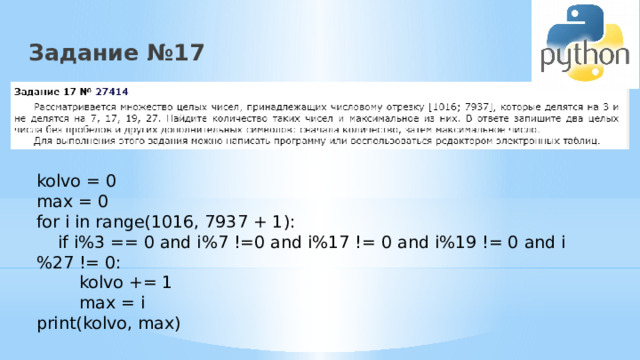 Задание №17 kolvo = 0 max = 0 for i in range(1016, 7937 + 1):  if i%3 == 0 and i%7 !=0 and i%17 != 0 and i%19 != 0 and i%27 != 0:  kolvo += 1  max = i print(kolvo, max) 