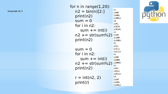 for n in range(1,20):  n2 = bin(n)[2:]  print(n2)  sum = 0  for i in n2:  sum += int(i)  n2 += str(sum%2)  print(n2)  sum = 0  for i in n2:  sum += int(i)  n2 += str(sum%2)  print(n2)  r = int(n2, 2)  print(r) Задание № 5    