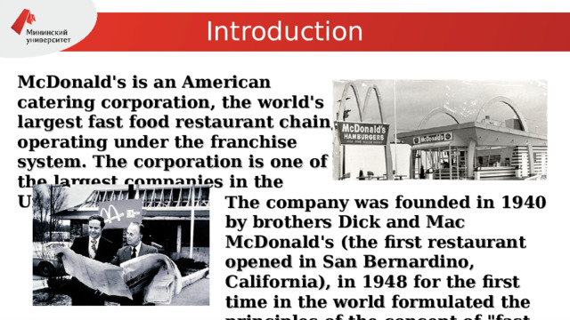 Introduction McDonald's is an American catering corporation, the world's largest fast food restaurant chain, operating under the franchise system. The corporation is one of the largest companies in the United States. The company was founded in 1940 by brothers Dick and Mac McDonald's (the first restaurant opened in San Bernardino, California), in 1948 for the first time in the world formulated the principles of the concept of 