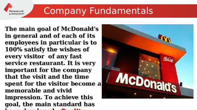 Company Fundamentals The main goal of McDonald's in general and of each of its employees in particular is to 100% satisfy the wishes of every visitor of any fast service restaurant. It is very important for the company that the visit and the time spent for the visitor become a memorable and vivid impression. To achieve this goal, the main standard has been developed - Quality, Culture, Cleanliness, Accessibility. 