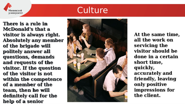 Culture There is a rule in McDonald's that a visitor is always right. Absolutely any member of the brigade will politely answer all questions, demands and requests of the visitor. If the question of the visitor is not within the competence of a member of the team, then he will definitely call for the help of a senior manager or director, who will certainly try to solve the question of the visitor in his favor . At the same time, all the work on servicing the visitor should be done in a certain short time, quickly, accurately and friendly, leaving only positive impressions for the client. 