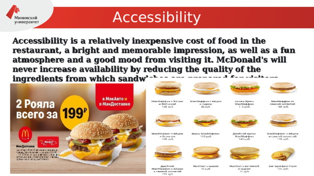 Accessibility Accessibility is a relatively inexpensive cost of food in the restaurant, a bright and memorable impression, as well as a fun atmosphere and a good mood from visiting it. McDonald's will never increase availability by reducing the quality of the ingredients from which sandwiches are prepared for visitors. 
