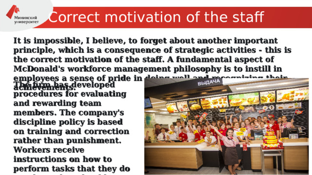 С orrect motivation of the staff It is impossible, I believe, to forget about another important principle, which is a consequence of strategic activities - this is the correct motivation of the staff. A fundamental aspect of McDonald's workforce management philosophy is to instill in employees a sense of pride in doing well and recognizing their achievements. The firm has developed procedures for evaluating and rewarding team members. The company's discipline policy is based on training and correction rather than punishment. Workers receive instructions on how to perform tasks that they do not do as they should. 