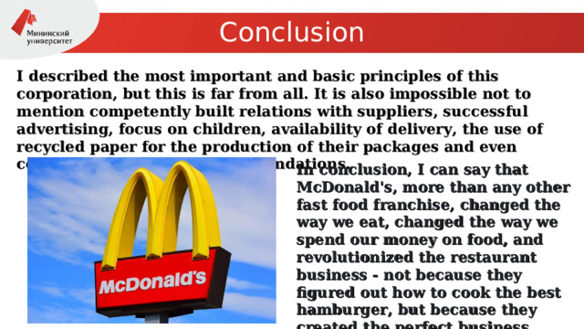 Conclusion I described the most important and basic principles of this corporation, but this is far from all. It is also impossible not to mention competently built relations with suppliers, successful advertising, focus on children, availability of delivery, the use of recycled paper for the production of their packages and even cooperation with charitable foundations. In conclusion, I can say that McDonald's, more than any other fast food franchise, changed the way we eat, changed the way we spend our money on food, and revolutionized the restaurant business - not because they figured out how to cook the best hamburger, but because they created the perfect business system! 