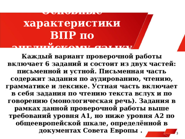 Основные характеристики ВПР по английскому языку Каждый вариант проверочной работы включает 6 заданий и состоит из двух частей: письменной и устной. Письменная часть содержит задания по аудированию, чтению, грамматике и лексике. Устная часть включает в себя задания по чтению текста вслух и по говорению (монологическая речь). Задания в рамках данной проверочной работы выше требований уровня А1, но ниже уровня А2 по общеевропейской шкале, определённой в документах Совета Европы . 3  